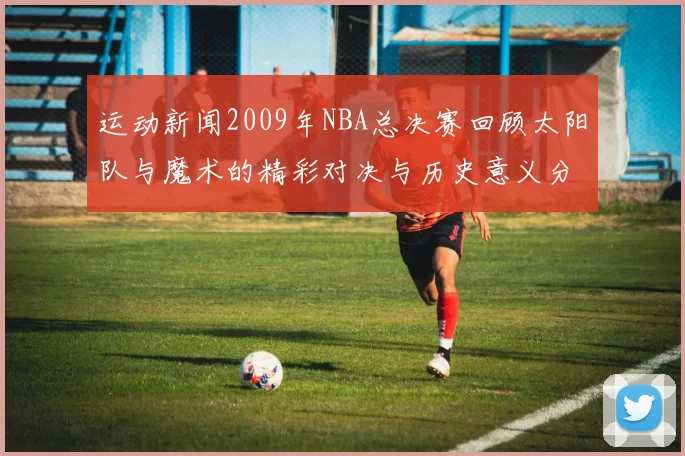 运动新闻2009年NBA总决赛回顾太阳队与魔术的精彩对决与历史意义分析