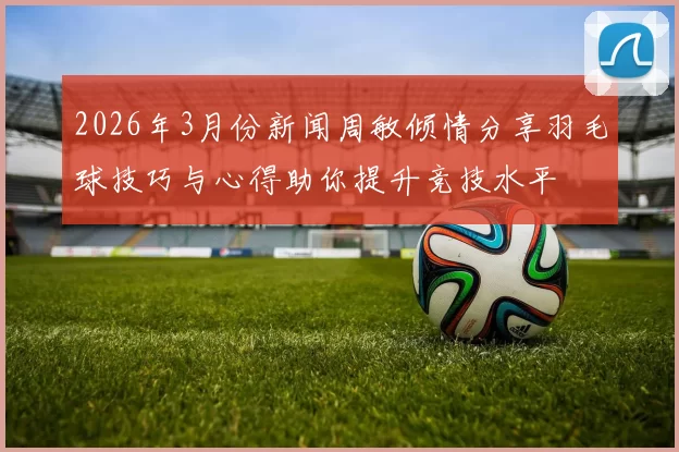2026年3月份新闻周敏倾情分享羽毛球技巧与心得助你提升竞技水平