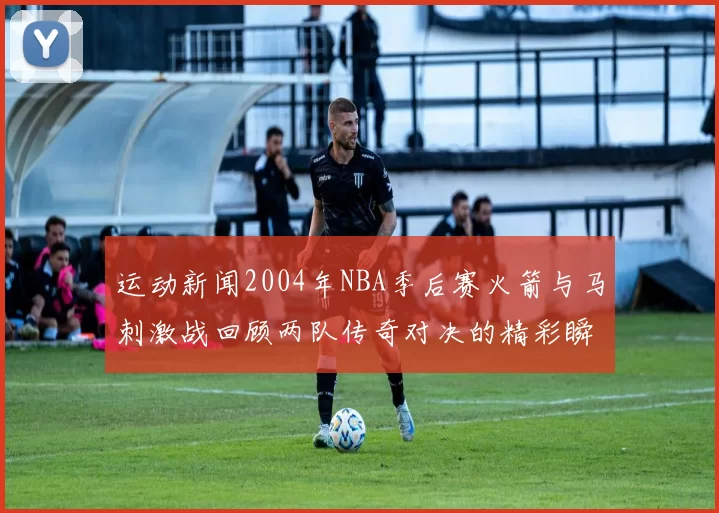 运动新闻2004年NBA季后赛火箭与马刺激战回顾两队传奇对决的精彩瞬间与战术分析