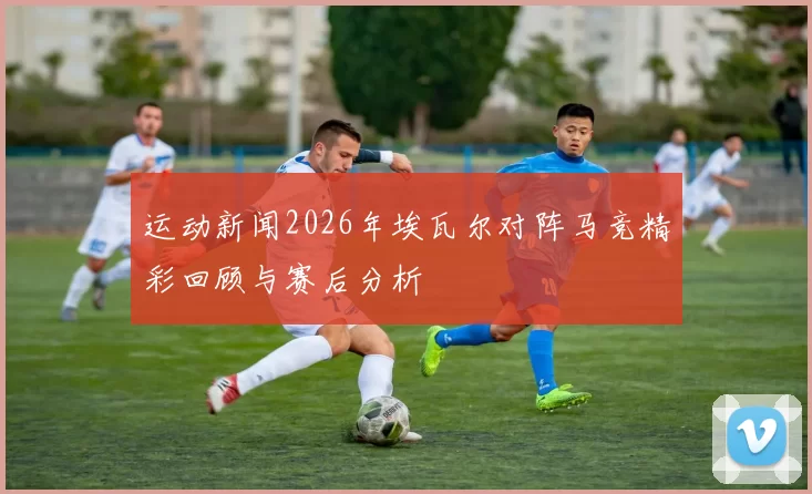 运动新闻2026年埃瓦尔对阵马竞精彩回顾与赛后分析